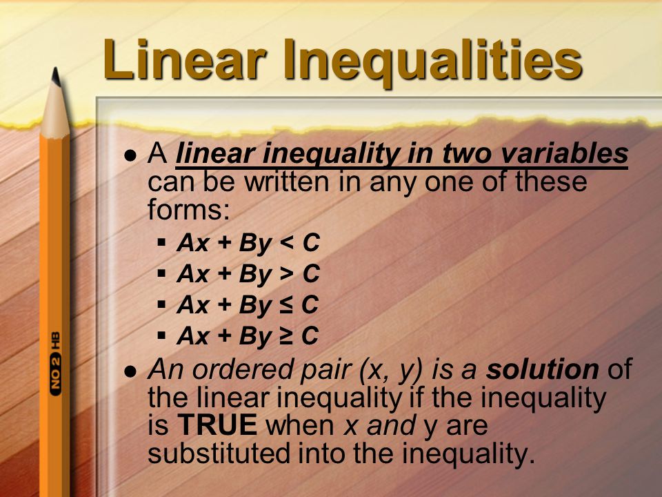 Linear Inequalities A linear inequality in two variables can be written in any one of these forms:  Ax + By < C  Ax + By > C  Ax + By ≤ C  Ax + By ≥ C An ordered pair (x, y) is a solution of the linear inequality if the inequality is TRUE when x and y are substituted into the inequality.