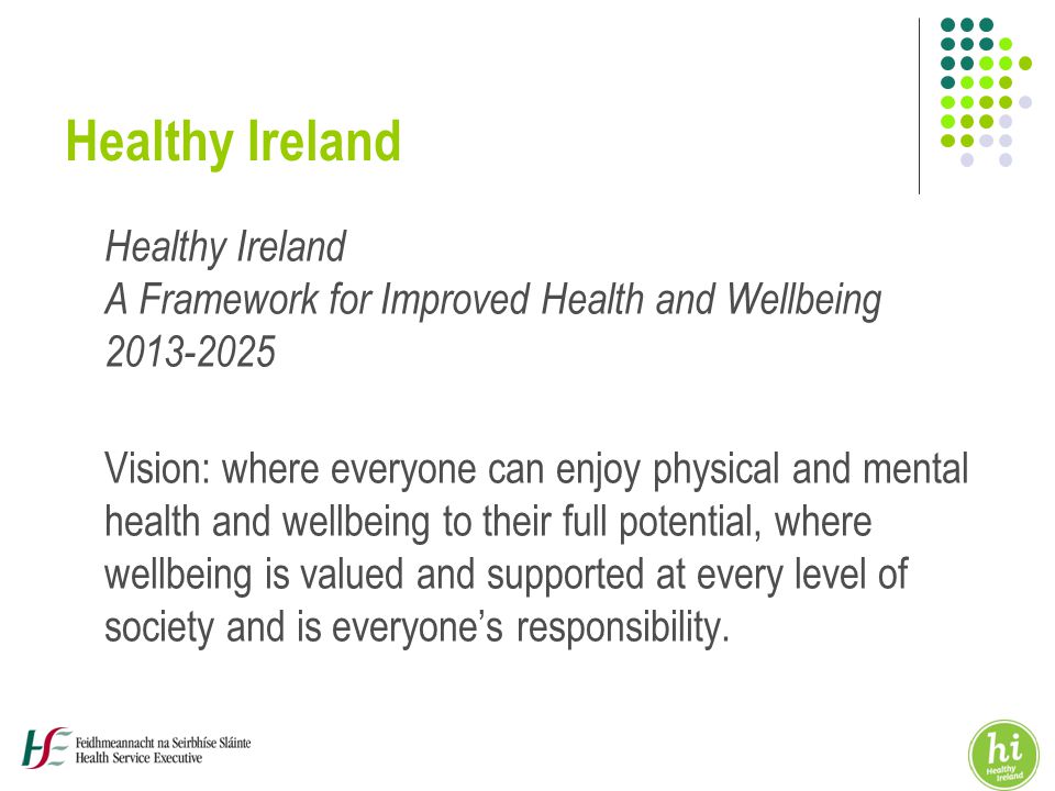 Healthy Ireland Healthy Ireland A Framework for Improved Health and Wellbeing Vision: where everyone can enjoy physical and mental health and wellbeing to their full potential, where wellbeing is valued and supported at every level of society and is everyone’s responsibility.