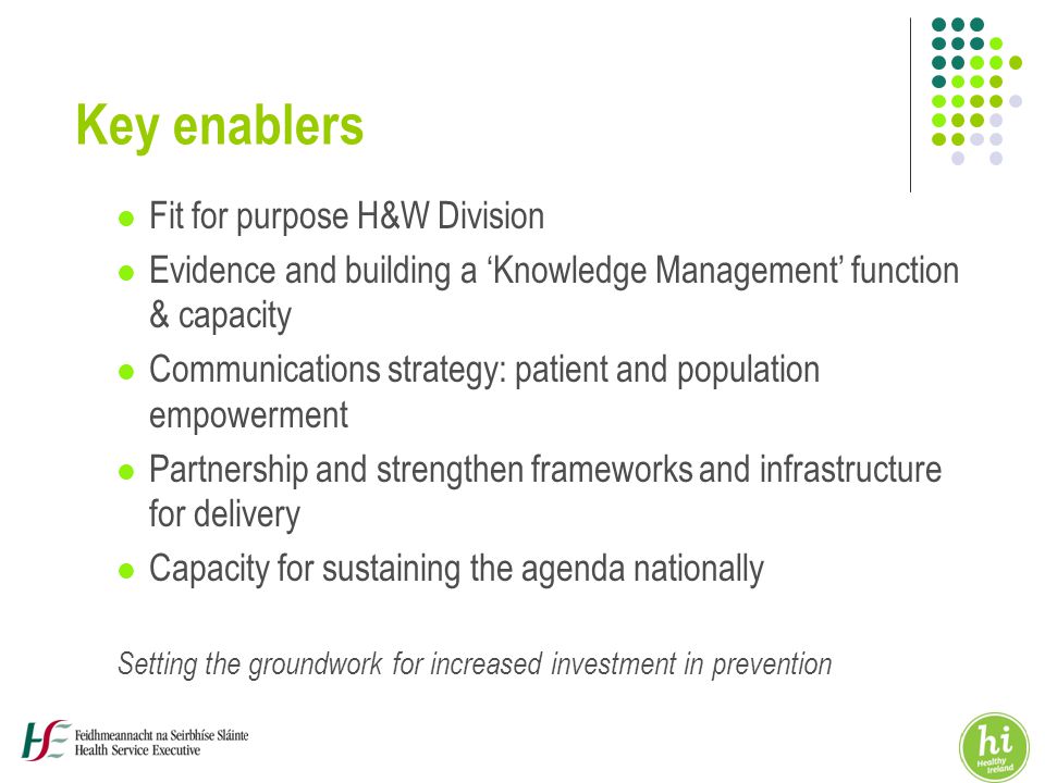 Key enablers Fit for purpose H&W Division Evidence and building a ‘Knowledge Management’ function & capacity Communications strategy: patient and population empowerment Partnership and strengthen frameworks and infrastructure for delivery Capacity for sustaining the agenda nationally Setting the groundwork for increased investment in prevention