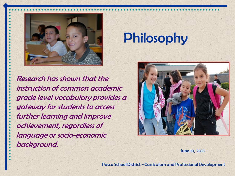 Philosophy June 10, 2015 Pasco School District ~ Curriculum and Professional Development Research has shown that the instruction of common academic grade level vocabulary provides a gateway for students to access further learning and improve achievement, regardless of language or socio-economic background.