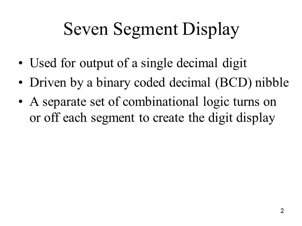 2 Seven Segment Display Used for output of a single decimal digit Driven by a binary coded decimal (BCD) nibble A separate set of combinational logic turns on or off each segment to create the digit display