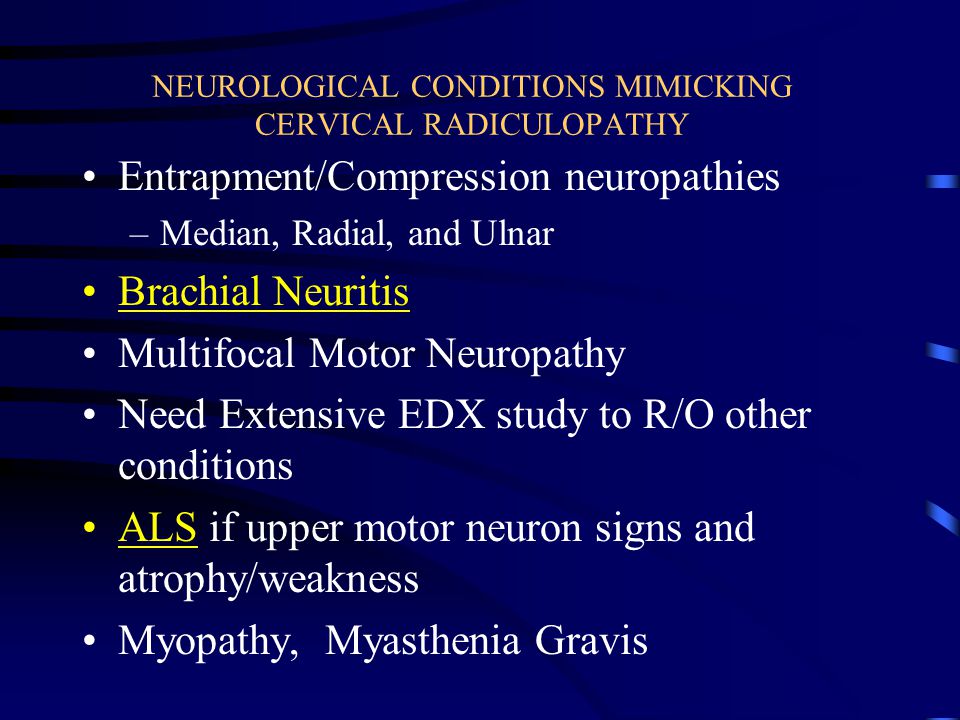 NEUROLOGICAL CONDITIONS MIMICKING CERVICAL RADICULOPATHY Entrapment/Compression neuropathies –Median, Radial, and Ulnar Brachial Neuritis Multifocal Motor Neuropathy Need Extensive EDX study to R/O other conditions ALS if upper motor neuron signs and atrophy/weakness Myopathy, Myasthenia Gravis