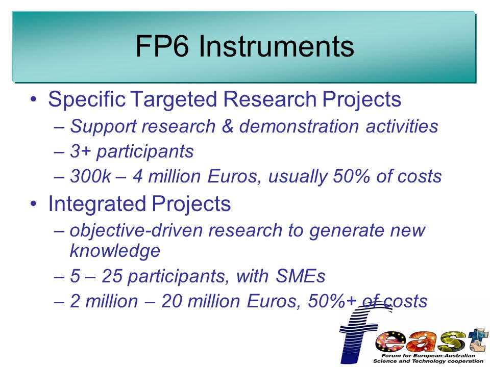 FP6 Instruments Specific Targeted Research Projects –Support research & demonstration activities –3+ participants –300k – 4 million Euros, usually 50% of costs Integrated Projects –objective-driven research to generate new knowledge –5 – 25 participants, with SMEs –2 million – 20 million Euros, 50%+ of costs