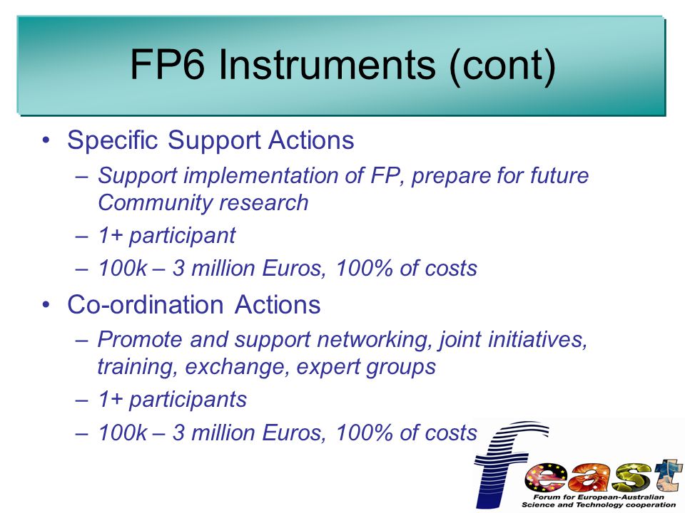 FP6 Instruments (cont) Specific Support Actions –Support implementation of FP, prepare for future Community research –1+ participant –100k – 3 million Euros, 100% of costs Co-ordination Actions –Promote and support networking, joint initiatives, training, exchange, expert groups –1+ participants –100k – 3 million Euros, 100% of costs