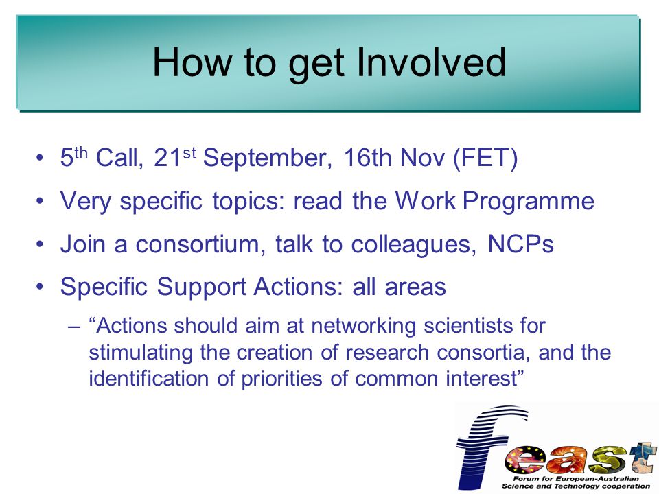 How to get Involved 5 th Call, 21 st September, 16th Nov (FET) Very specific topics: read the Work Programme Join a consortium, talk to colleagues, NCPs Specific Support Actions: all areas – Actions should aim at networking scientists for stimulating the creation of research consortia, and the identification of priorities of common interest