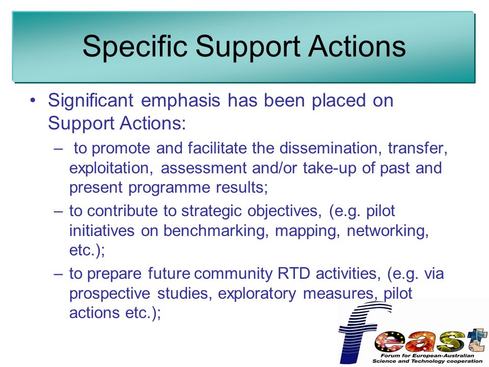 Specific Support Actions Significant emphasis has been placed on Support Actions: – to promote and facilitate the dissemination, transfer, exploitation, assessment and/or take-up of past and present programme results; –to contribute to strategic objectives, (e.g.