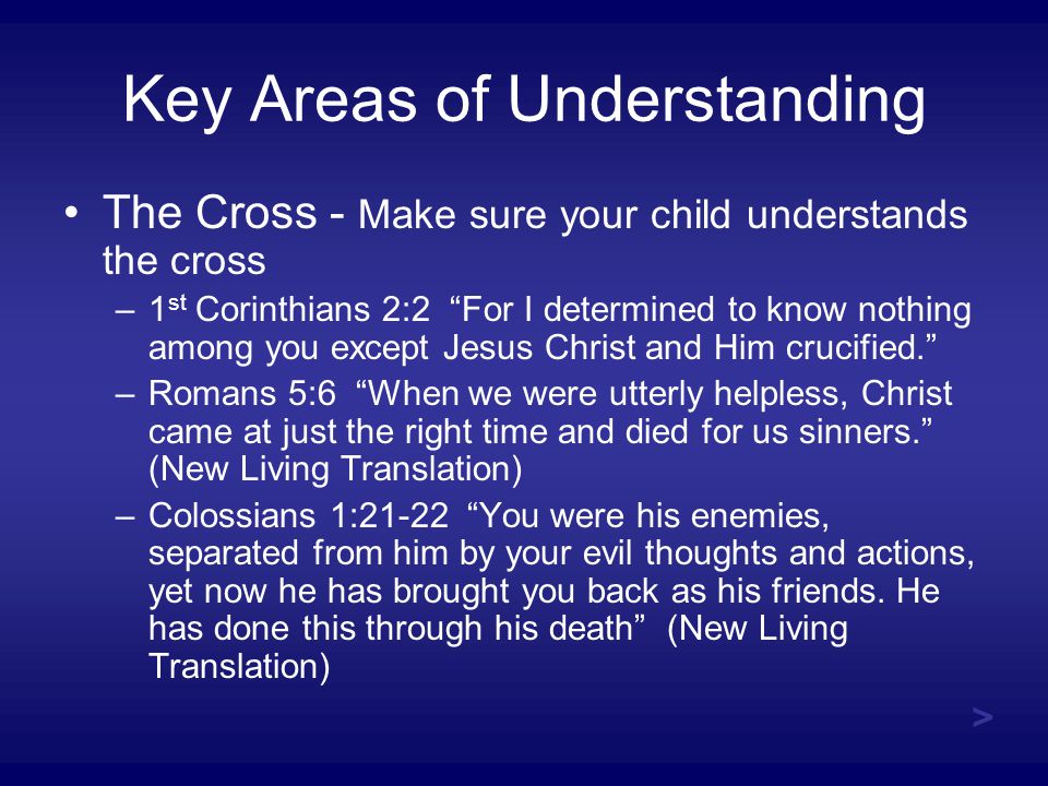 Key Areas of Understanding The Cross - Make sure your child understands the cross –1 st Corinthians 2:2 For I determined to know nothing among you except Jesus Christ and Him crucified. –Romans 5:6 When we were utterly helpless, Christ came at just the right time and died for us sinners. (New Living Translation) –Colossians 1:21-22 You were his enemies, separated from him by your evil thoughts and actions, yet now he has brought you back as his friends.