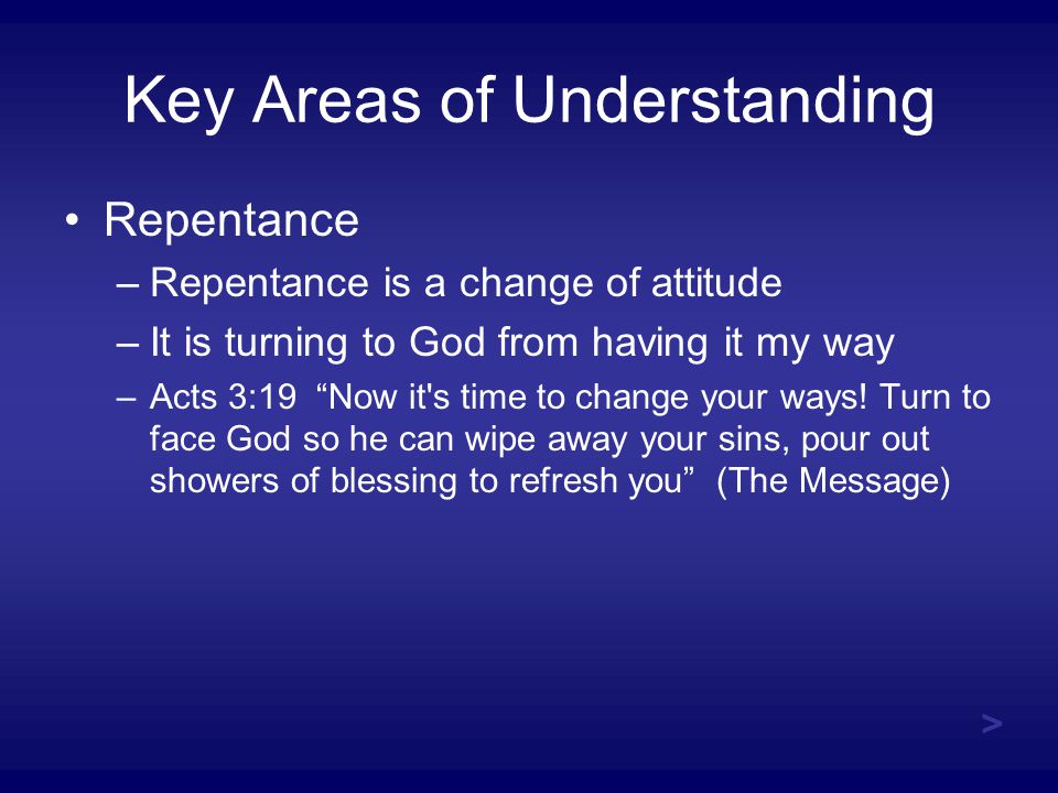 Key Areas of Understanding Repentance –Repentance is a change of attitude –It is turning to God from having it my way –Acts 3:19 Now it s time to change your ways.