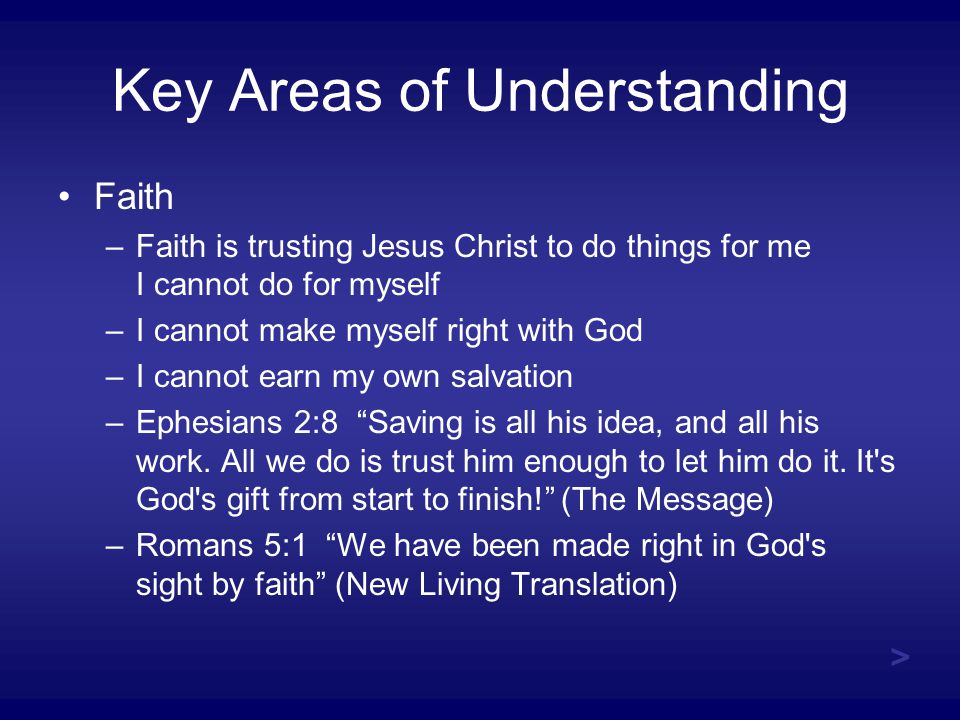 Key Areas of Understanding Faith –Faith is trusting Jesus Christ to do things for me I cannot do for myself –I cannot make myself right with God –I cannot earn my own salvation –Ephesians 2:8 Saving is all his idea, and all his work.