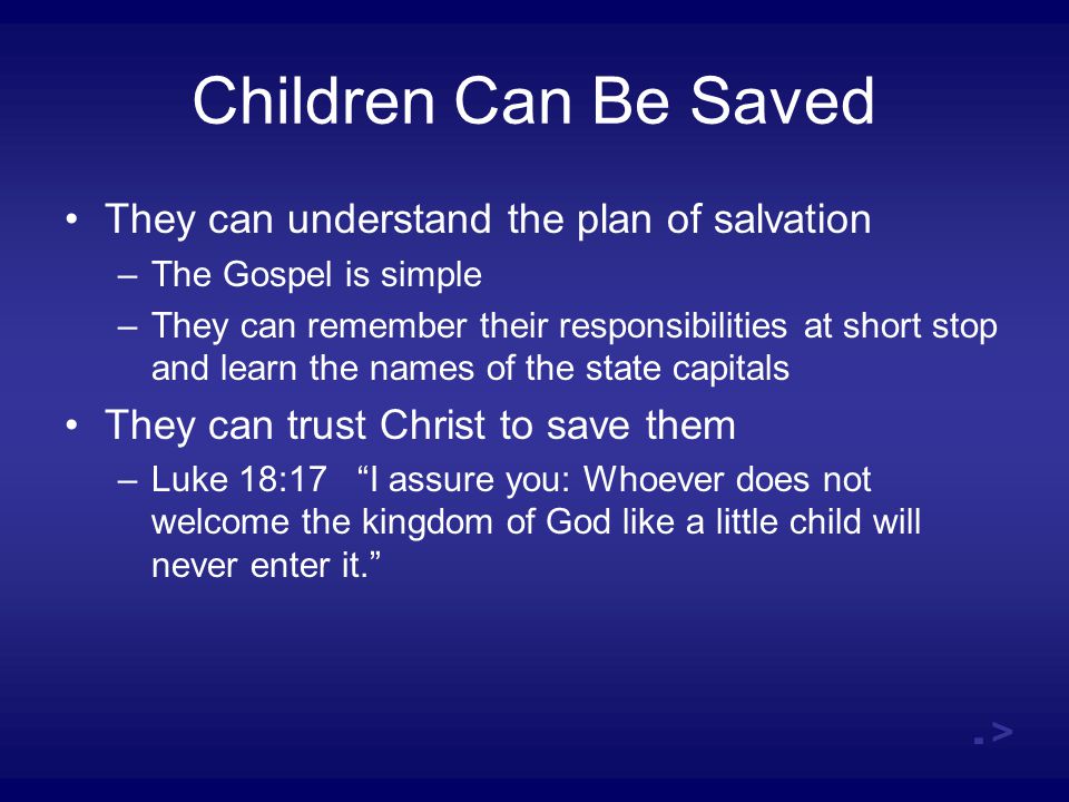 Children Can Be Saved They can understand the plan of salvation –The Gospel is simple –They can remember their responsibilities at short stop and learn the names of the state capitals They can trust Christ to save them –Luke 18:17 I assure you: Whoever does not welcome the kingdom of God like a little child will never enter it. .