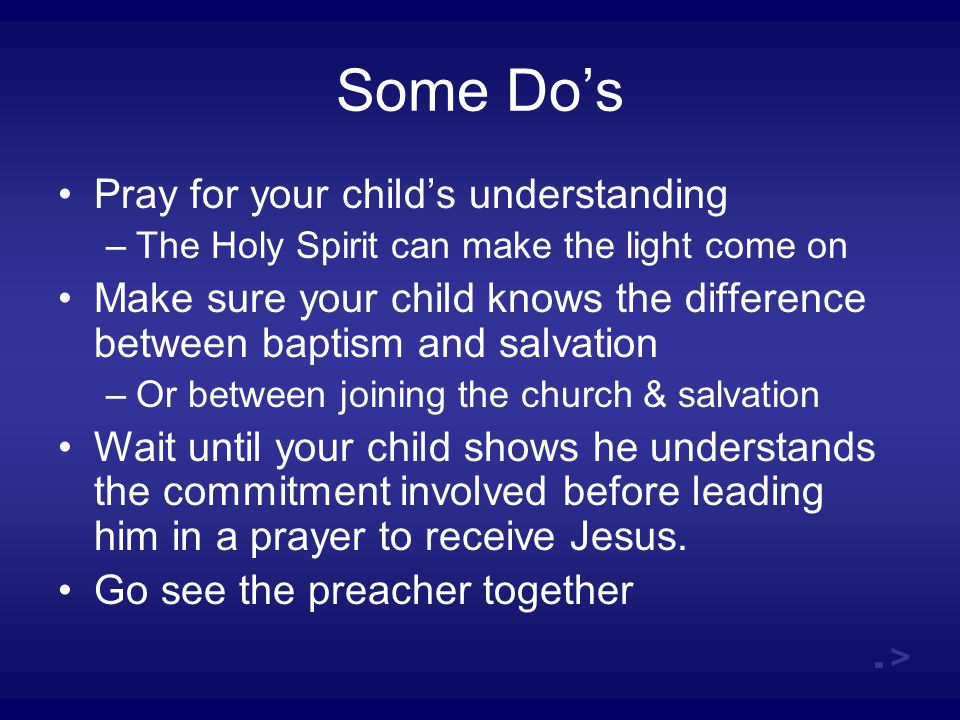 Some Do’s Pray for your child’s understanding –The Holy Spirit can make the light come on Make sure your child knows the difference between baptism and salvation –Or between joining the church & salvation Wait until your child shows he understands the commitment involved before leading him in a prayer to receive Jesus.