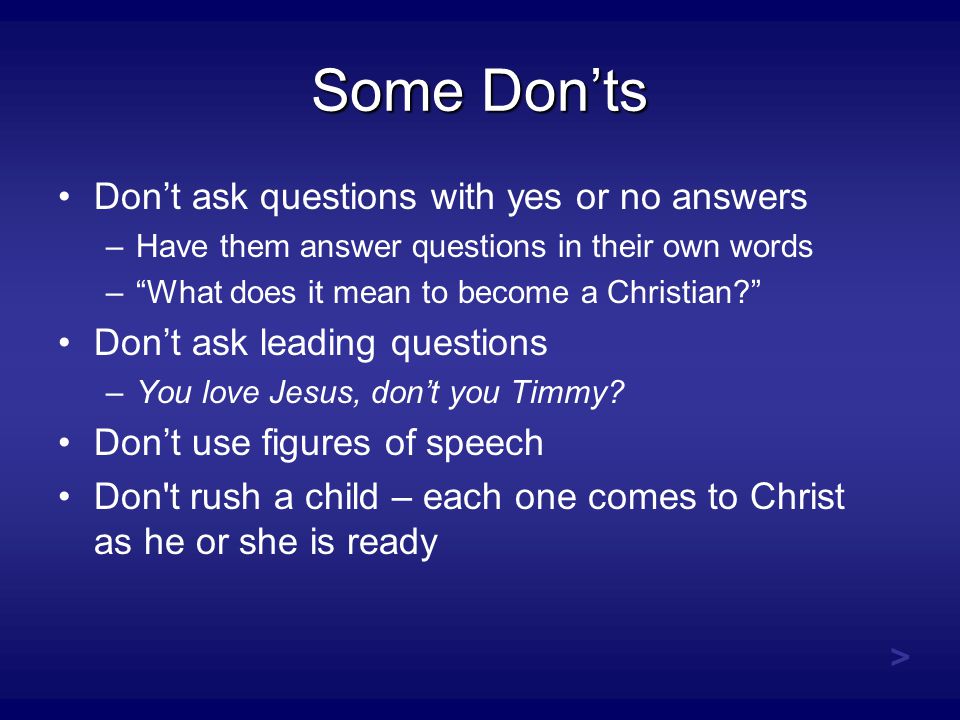 Some Don’ts Don’t ask questions with yes or no answers –Have them answer questions in their own words – What does it mean to become a Christian Don’t ask leading questions –You love Jesus, don’t you Timmy.