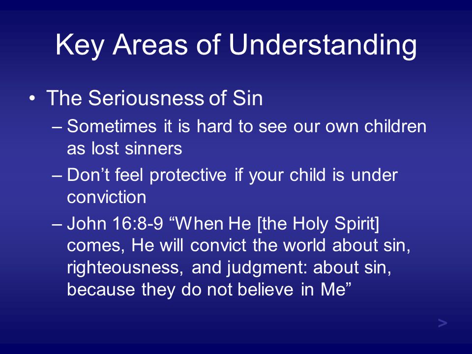 Key Areas of Understanding The Seriousness of Sin –Sometimes it is hard to see our own children as lost sinners –Don’t feel protective if your child is under conviction –John 16:8-9 When He [the Holy Spirit] comes, He will convict the world about sin, righteousness, and judgment: about sin, because they do not believe in Me >