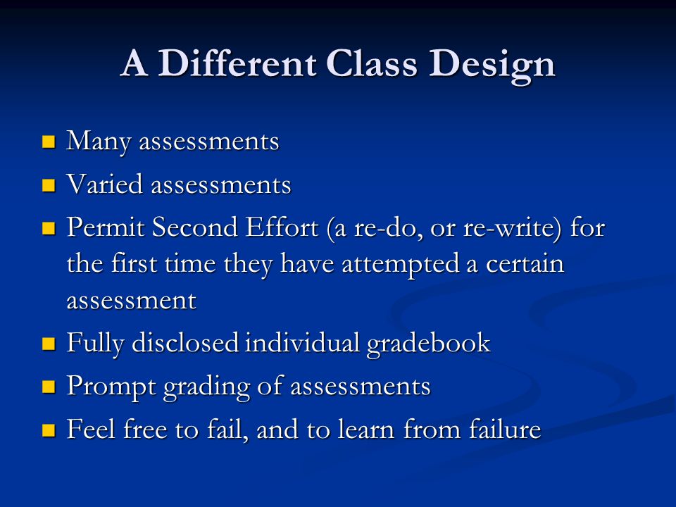 A Different Class Design Many assessments Many assessments Varied assessments Varied assessments Permit Second Effort (a re-do, or re-write) for the first time they have attempted a certain assessment Permit Second Effort (a re-do, or re-write) for the first time they have attempted a certain assessment Fully disclosed individual gradebook Fully disclosed individual gradebook Prompt grading of assessments Prompt grading of assessments Feel free to fail, and to learn from failure Feel free to fail, and to learn from failure