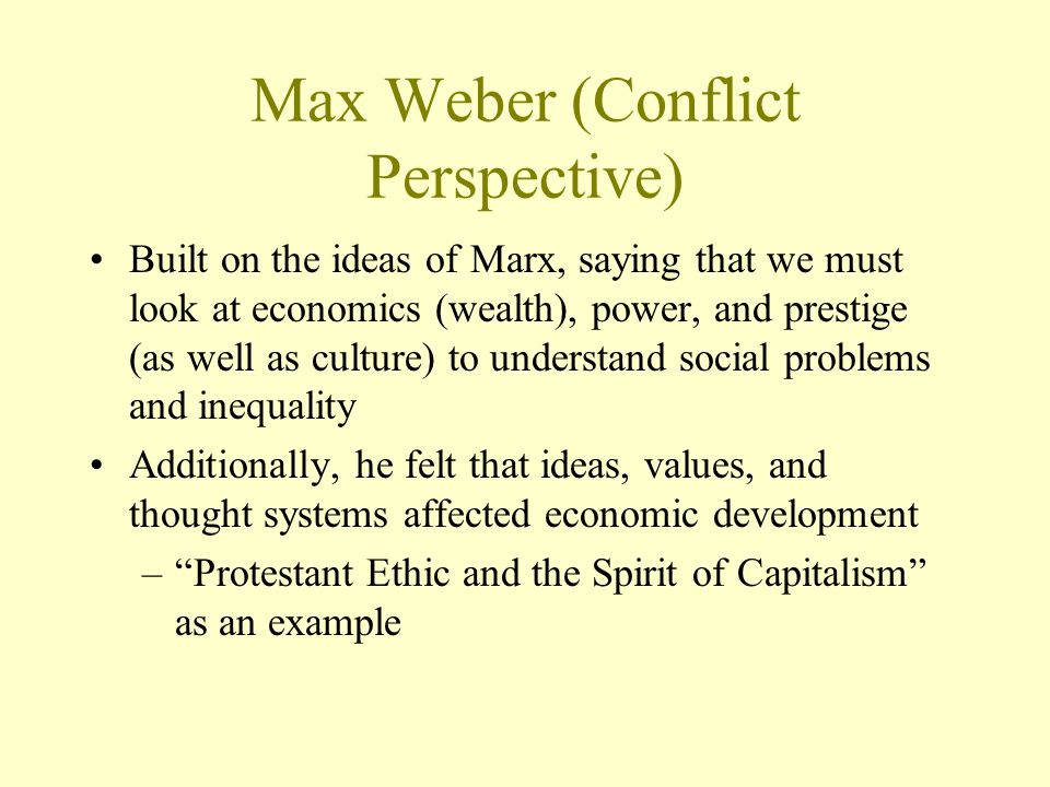 Max Weber (Conflict Perspective) Built on the ideas of Marx, saying that we must look at economics (wealth), power, and prestige (as well as culture) to understand social problems and inequality Additionally, he felt that ideas, values, and thought systems affected economic development – Protestant Ethic and the Spirit of Capitalism as an example