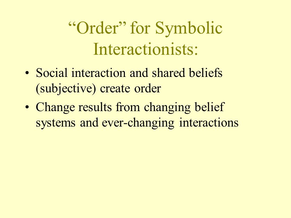Order for Symbolic Interactionists: Social interaction and shared beliefs (subjective) create order Change results from changing belief systems and ever-changing interactions