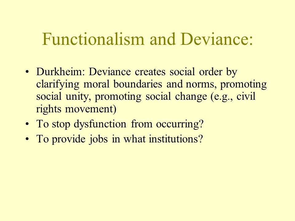 Functionalism and Deviance: Durkheim: Deviance creates social order by clarifying moral boundaries and norms, promoting social unity, promoting social change (e.g., civil rights movement) To stop dysfunction from occurring.