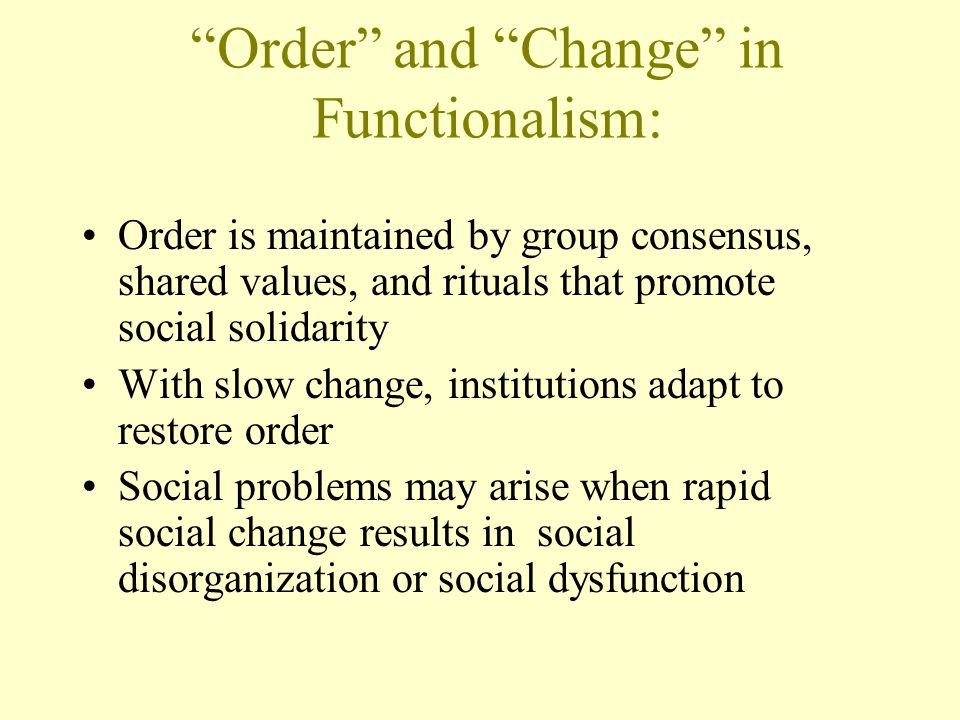 Order and Change in Functionalism: Order is maintained by group consensus, shared values, and rituals that promote social solidarity With slow change, institutions adapt to restore order Social problems may arise when rapid social change results in social disorganization or social dysfunction