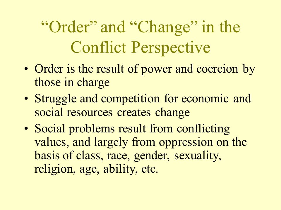 Order and Change in the Conflict Perspective Order is the result of power and coercion by those in charge Struggle and competition for economic and social resources creates change Social problems result from conflicting values, and largely from oppression on the basis of class, race, gender, sexuality, religion, age, ability, etc.