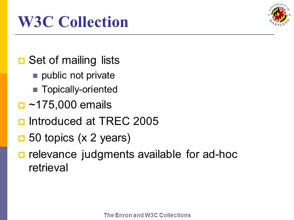 The Enron and W3C Collections W3C Collection  Set of mailing lists public not private Topically-oriented  ~175,000  s  Introduced at TREC 2005  50 topics (x 2 years)  relevance judgments available for ad-hoc retrieval