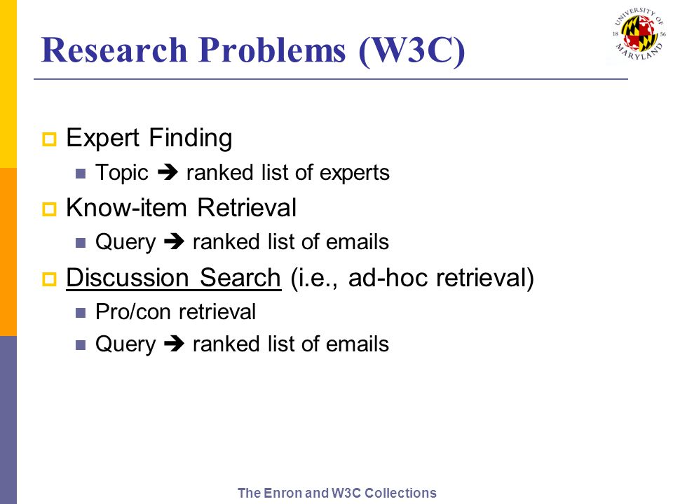 The Enron and W3C Collections Research Problems (W3C)  Expert Finding Topic  ranked list of experts  Know-item Retrieval Query  ranked list of  s  Discussion Search (i.e., ad-hoc retrieval) Pro/con retrieval Query  ranked list of  s