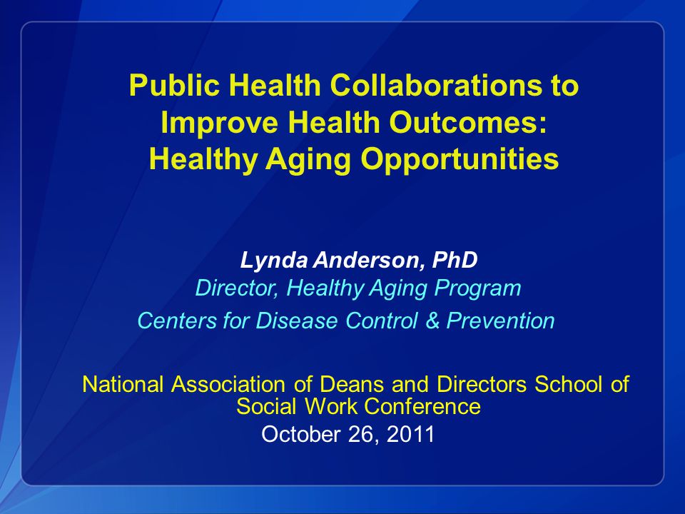 Public Health Collaborations to Improve Health Outcomes: Healthy Aging Opportunities Lynda Anderson, PhD Director, Healthy Aging Program Centers for Disease Control & Prevention National Association of Deans and Directors School of Social Work Conference October 26, 2011