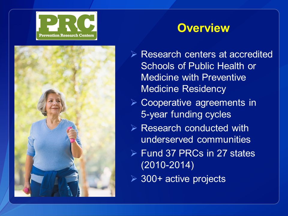 Overview  Research centers at accredited Schools of Public Health or Medicine with Preventive Medicine Residency  Cooperative agreements in 5-year funding cycles  Research conducted with underserved communities  Fund 37 PRCs in 27 states ( )  300+ active projects