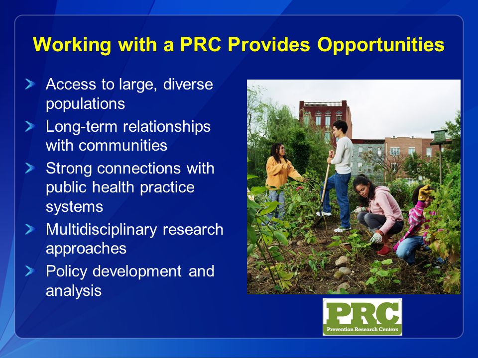 Working with a PRC Provides Opportunities Access to large, diverse populations Long-term relationships with communities Strong connections with public health practice systems Multidisciplinary research approaches Policy development and analysis