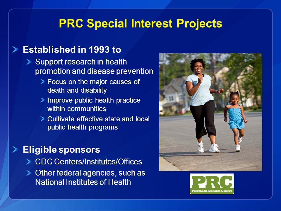 PRC Special Interest Projects Established in 1993 to Support research in health promotion and disease prevention Focus on the major causes of death and disability Improve public health practice within communities Cultivate effective state and local public health programs Eligible sponsors CDC Centers/Institutes/Offices Other federal agencies, such as National Institutes of Health