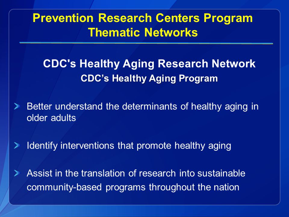 Prevention Research Centers Program Thematic Networks CDC s Healthy Aging Research Network CDC’s Healthy Aging Program Better understand the determinants of healthy aging in older adults Identify interventions that promote healthy aging Assist in the translation of research into sustainable community-based programs throughout the nation