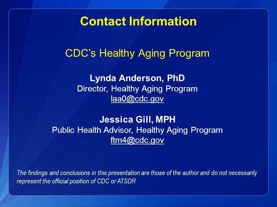 Contact Information CDC’s Healthy Aging Program Lynda Anderson, PhD Director, Healthy Aging Program Jessica Gill, MPH Public Health Advisor, Healthy Aging Program The findings and conclusions in this presentation are those of the author and do not necessarily represent the official position of CDC or ATSDR