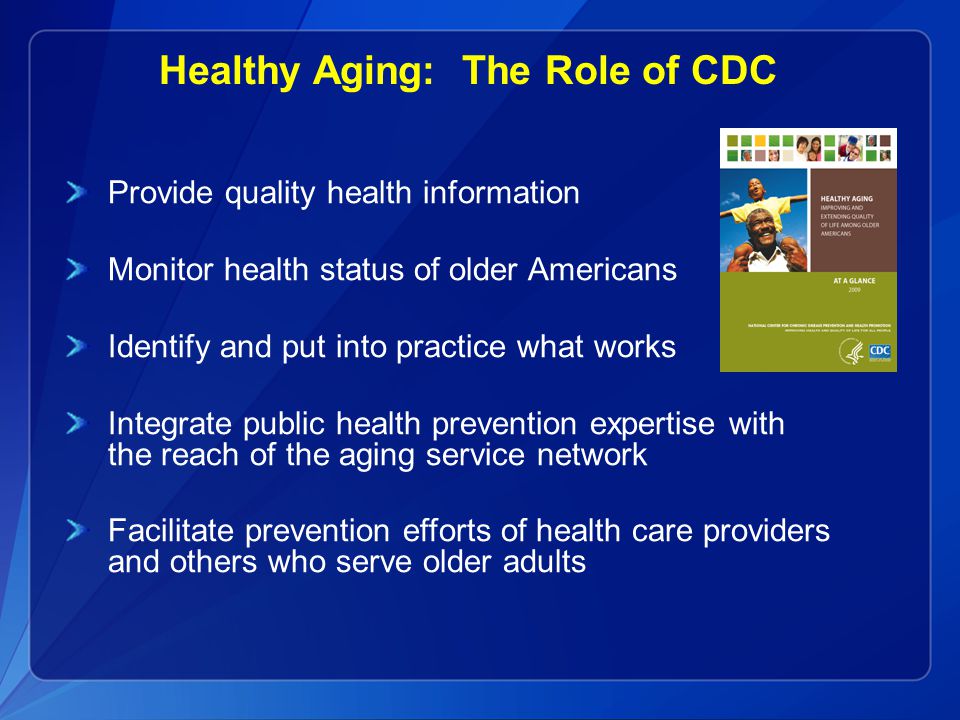 Healthy Aging: The Role of CDC Provide quality health information Monitor health status of older Americans Identify and put into practice what works Integrate public health prevention expertise with the reach of the aging service network Facilitate prevention efforts of health care providers and others who serve older adults
