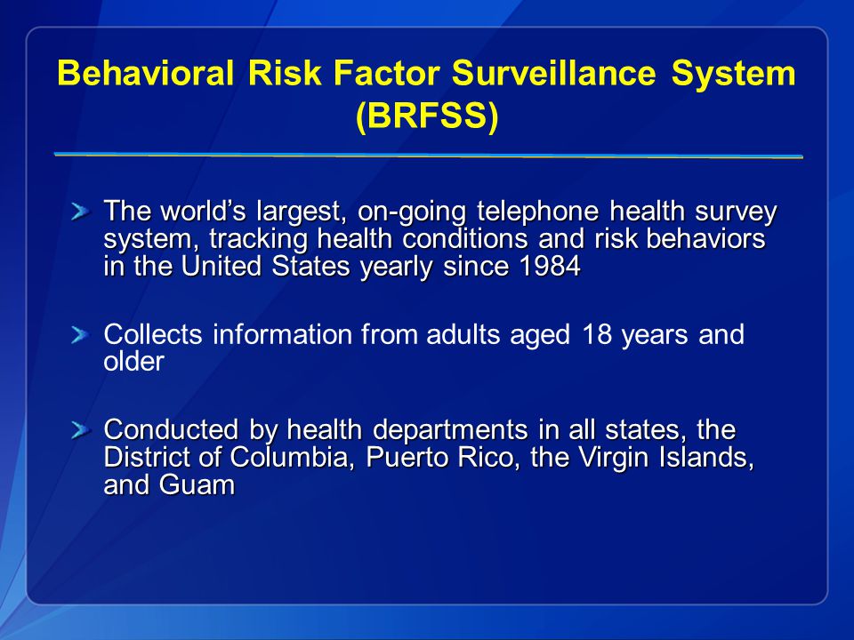 Behavioral Risk Factor Surveillance System (BRFSS) The world’s largest, on-going telephone health survey system, tracking health conditions and risk behaviors in the United States yearly since 1984 Collects information from adults aged 18 years and older Conducted by health departments in all states, the District of Columbia, Puerto Rico, the Virgin Islands, and Guam