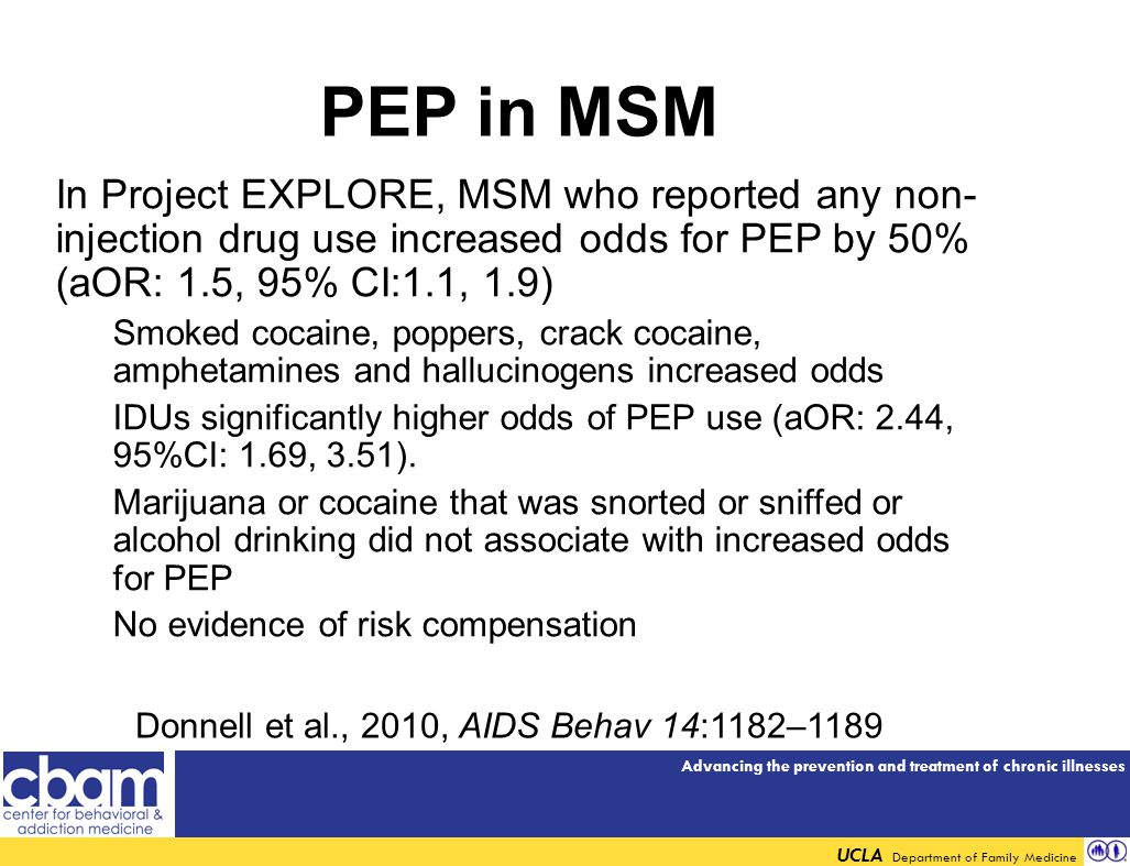 Advancing the prevention and treatment of chronic illnesses UCLA Department of Family Medicine PEP in MSM In Project EXPLORE, MSM who reported any non- injection drug use increased odds for PEP by 50% (aOR: 1.5, 95% CI:1.1, 1.9) Smoked cocaine, poppers, crack cocaine, amphetamines and hallucinogens increased odds IDUs significantly higher odds of PEP use (aOR: 2.44, 95%CI: 1.69, 3.51).