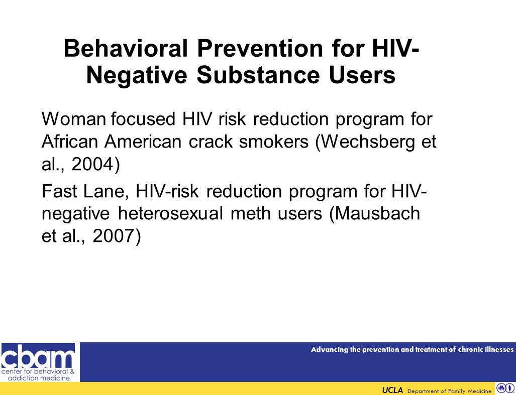 Advancing the prevention and treatment of chronic illnesses UCLA Department of Family Medicine Behavioral Prevention for HIV- Negative Substance Users Woman focused HIV risk reduction program for African American crack smokers (Wechsberg et al., 2004) Fast Lane, HIV-risk reduction program for HIV- negative heterosexual meth users (Mausbach et al., 2007)