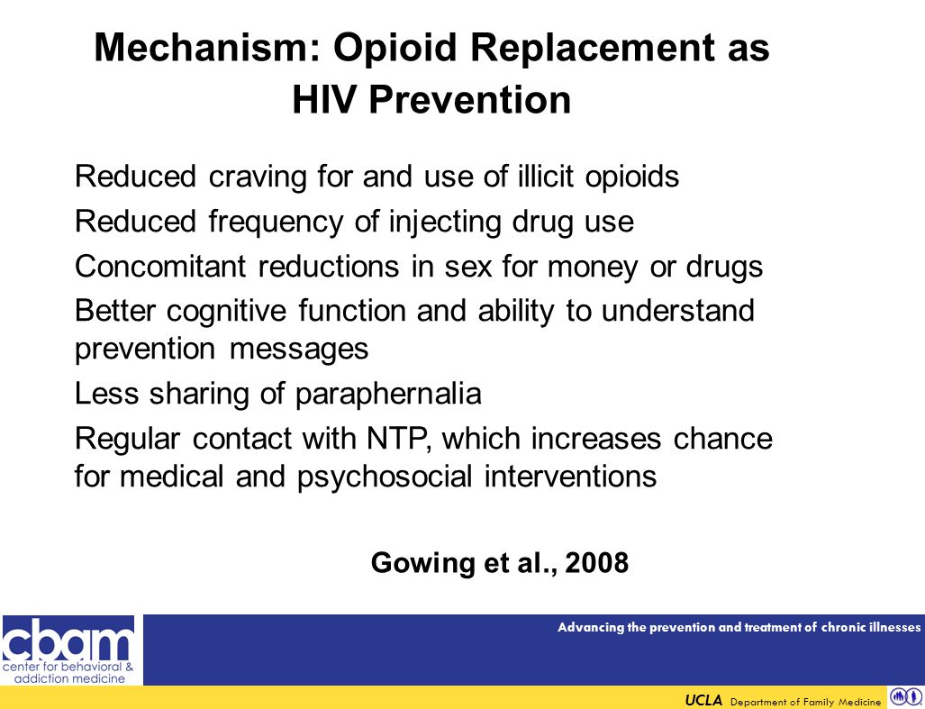 Advancing the prevention and treatment of chronic illnesses UCLA Department of Family Medicine Mechanism: Opioid Replacement as HIV Prevention Reduced craving for and use of illicit opioids Reduced frequency of injecting drug use Concomitant reductions in sex for money or drugs Better cognitive function and ability to understand prevention messages Less sharing of paraphernalia Regular contact with NTP, which increases chance for medical and psychosocial interventions Gowing et al., 2008