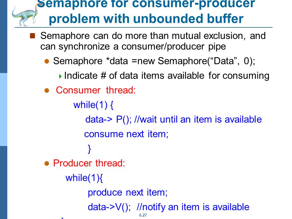 6.27 Semaphore for consumer-producer problem with unbounded buffer Semaphore can do more than mutual exclusion, and can synchronize a consumer/producer pipe Semaphore *data =new Semaphore( Data , 0);  Indicate # of data items available for consuming Consumer thread: while(1) { data-> P(); //wait until an item is available consume next item; } Producer thread: while(1){ produce next item; data->V(); //notify an item is available }