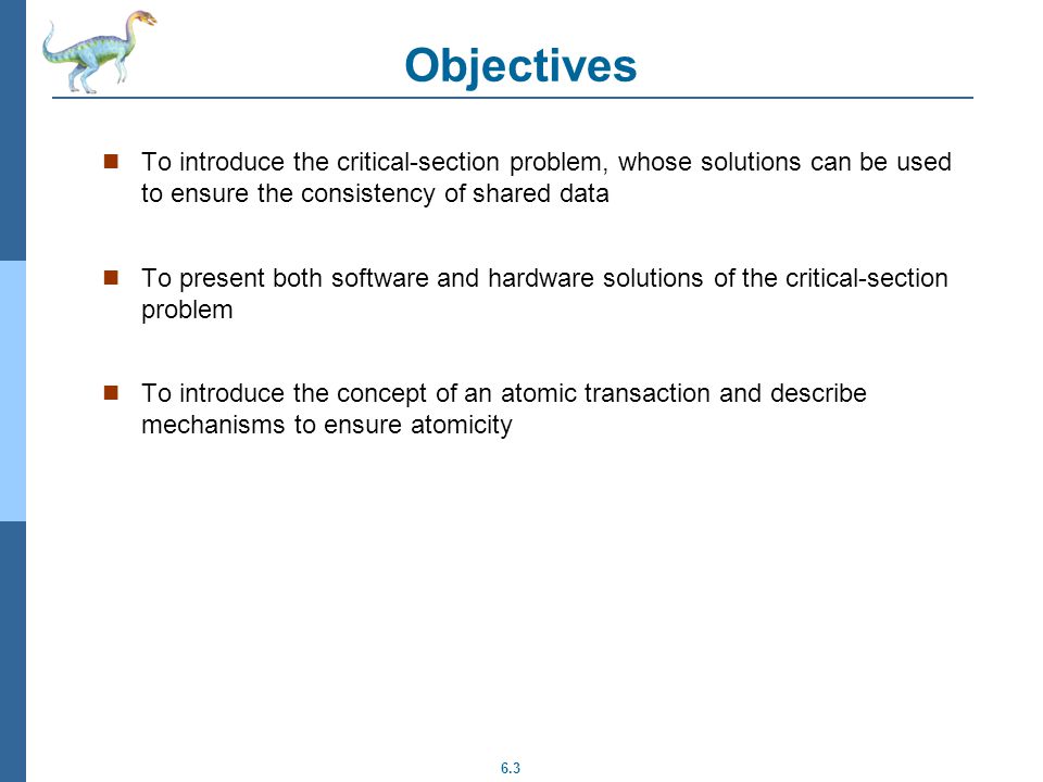 6.3 Objectives To introduce the critical-section problem, whose solutions can be used to ensure the consistency of shared data To present both software and hardware solutions of the critical-section problem To introduce the concept of an atomic transaction and describe mechanisms to ensure atomicity