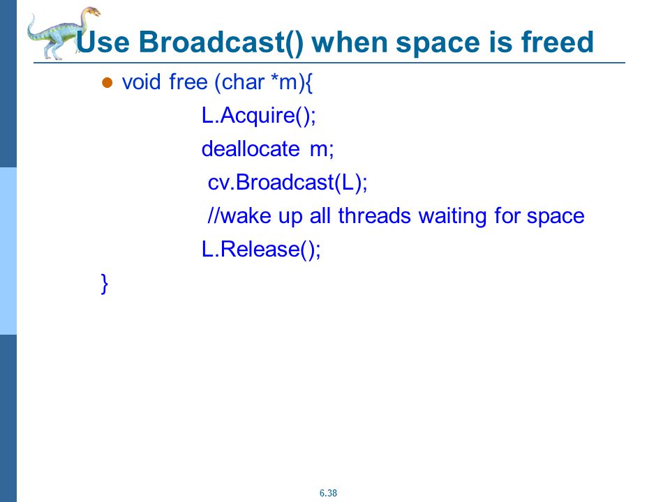 6.38 Use Broadcast() when space is freed void free (char *m){ L.Acquire(); deallocate m; cv.Broadcast(L); //wake up all threads waiting for space L.Release(); }