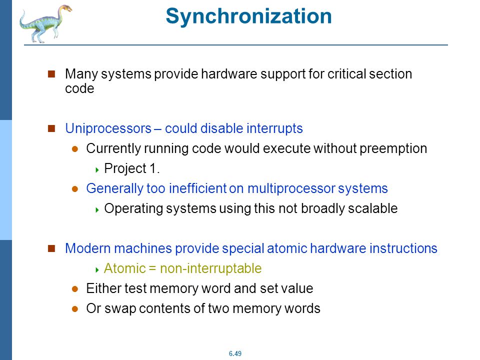 6.49 Hardware Solution for Synchronization Many systems provide hardware support for critical section code Uniprocessors – could disable interrupts Currently running code would execute without preemption  Project 1.