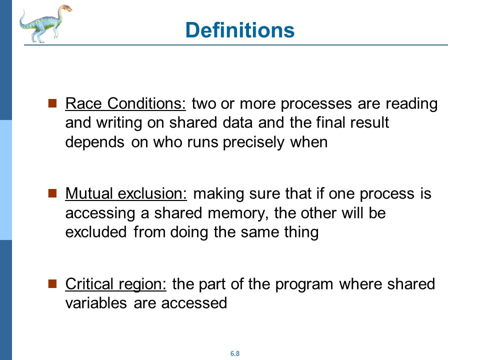 6.8 Definitions Race Conditions: two or more processes are reading and writing on shared data and the final result depends on who runs precisely when Mutual exclusion: making sure that if one process is accessing a shared memory, the other will be excluded from doing the same thing Critical region: the part of the program where shared variables are accessed