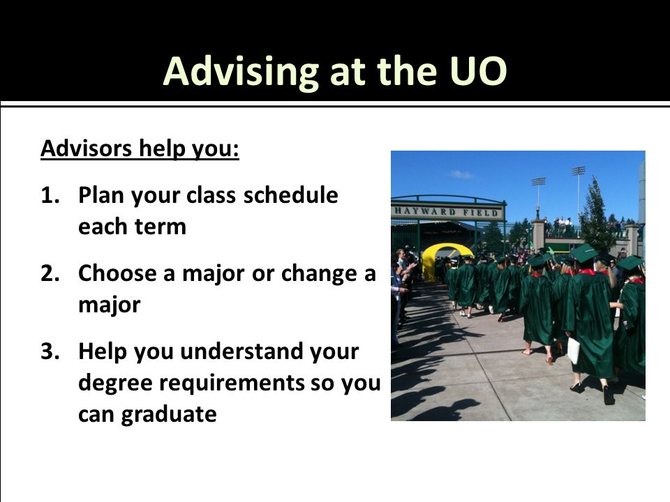Advising at the UO Advisors help you: 1.Plan your class schedule each term 2.Choose a major or change a major 3.Help you understand your degree requirements so you can graduate