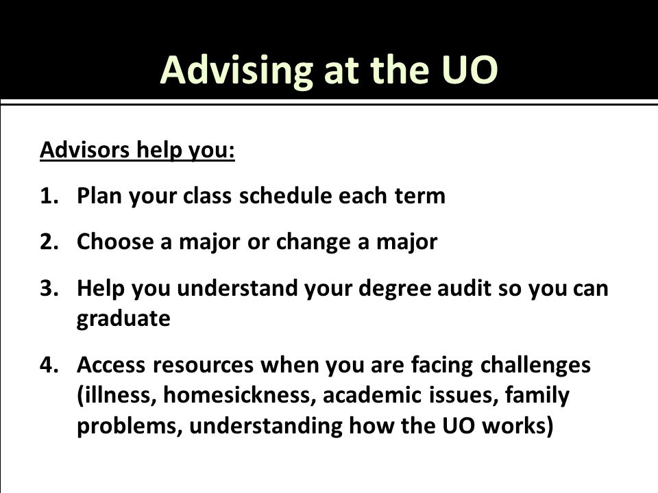 Advising at the UO Advisors help you: 1.Plan your class schedule each term 2.Choose a major or change a major 3.Help you understand your degree audit so you can graduate 4.Access resources when you are facing challenges (illness, homesickness, academic issues, family problems, understanding how the UO works)