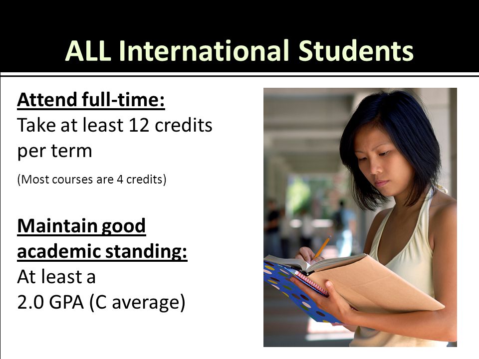 ALL International Students Attend full-time: Take at least 12 credits per term (Most courses are 4 credits) Maintain good academic standing: At least a 2.0 GPA (C average)