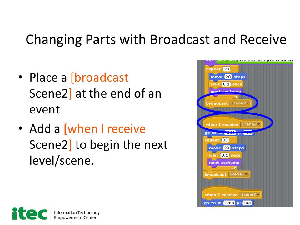 Changing Parts with Broadcast and Receive Place a [broadcast Scene2] at the end of an event Add a [when I receive Scene2] to begin the next level/scene.