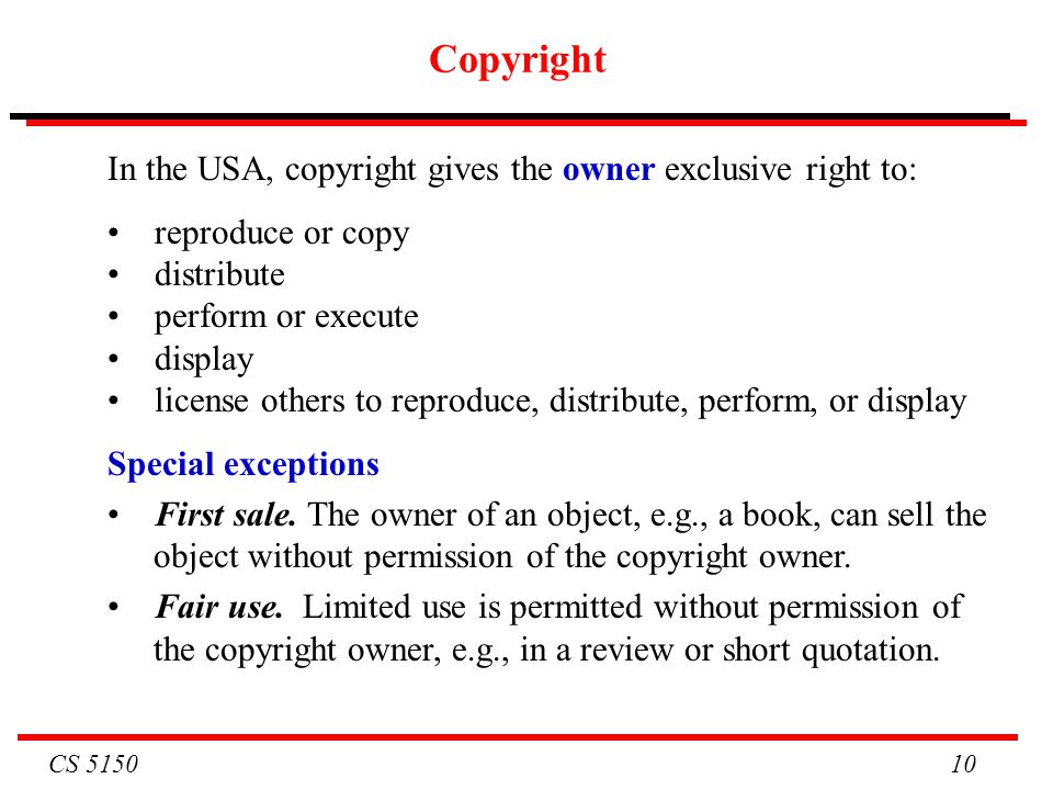CS Copyright In the USA, copyright gives the owner exclusive right to: reproduce or copy distribute perform or execute display license others to reproduce, distribute, perform, or display Special exceptions First sale.