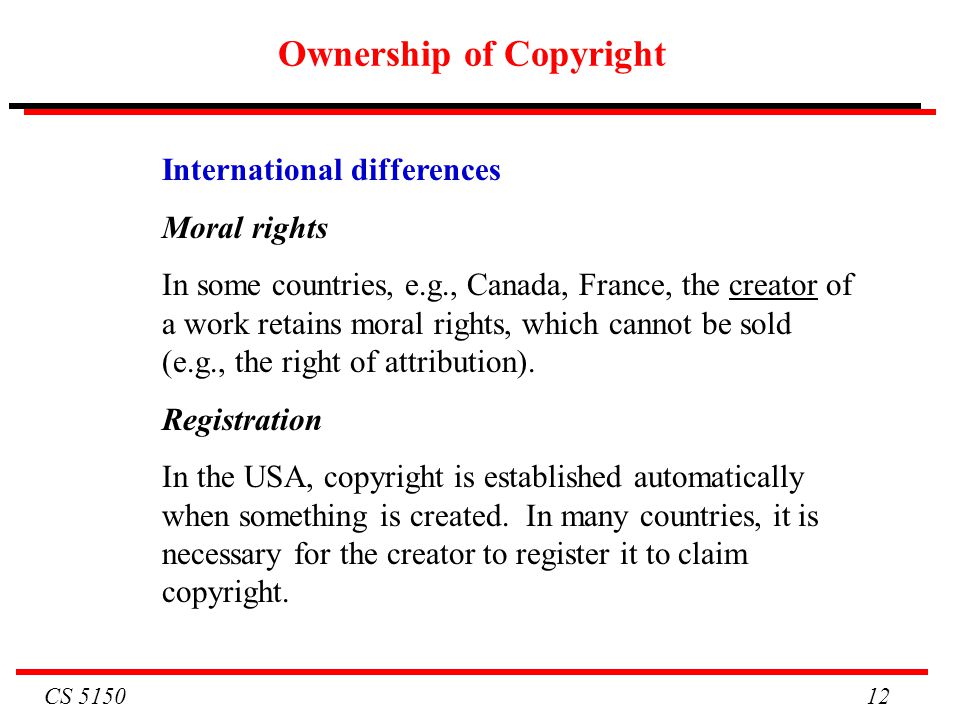 CS Ownership of Copyright International differences Moral rights In some countries, e.g., Canada, France, the creator of a work retains moral rights, which cannot be sold (e.g., the right of attribution).