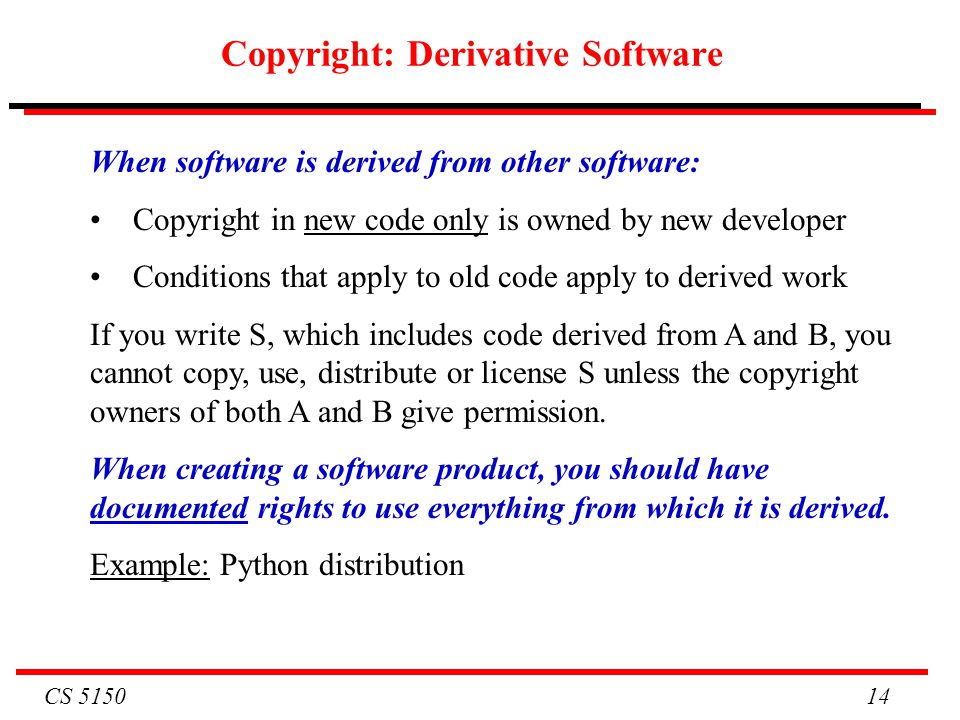 CS Copyright: Derivative Software When software is derived from other software: Copyright in new code only is owned by new developer Conditions that apply to old code apply to derived work If you write S, which includes code derived from A and B, you cannot copy, use, distribute or license S unless the copyright owners of both A and B give permission.