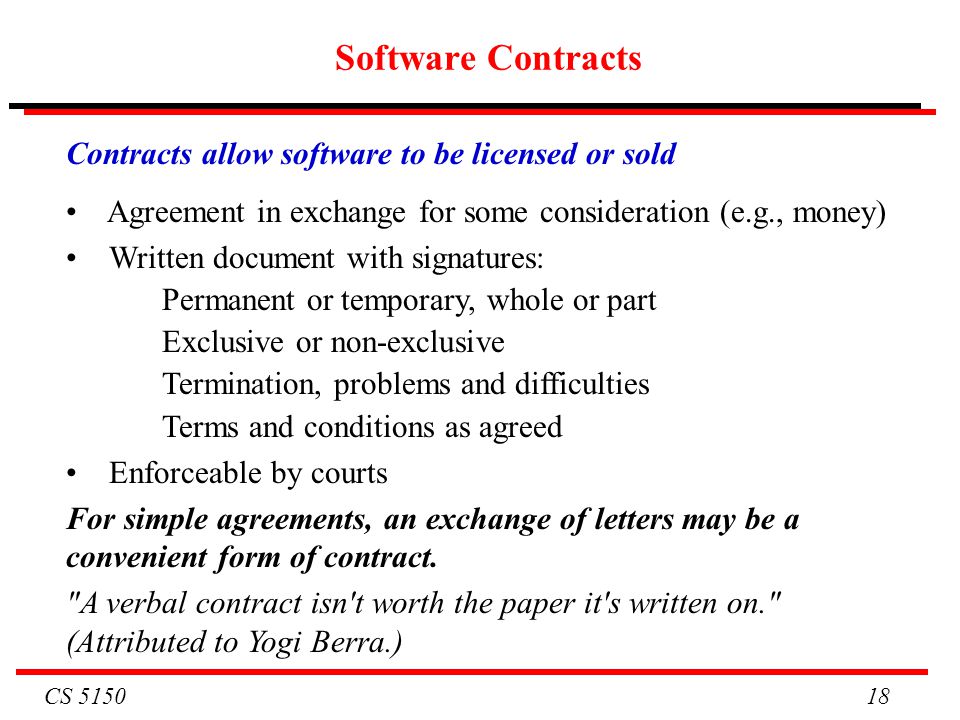 CS Software Contracts Contracts allow software to be licensed or sold Agreement in exchange for some consideration (e.g., money) Written document with signatures: Permanent or temporary, whole or part Exclusive or non-exclusive Termination, problems and difficulties Terms and conditions as agreed Enforceable by courts For simple agreements, an exchange of letters may be a convenient form of contract.