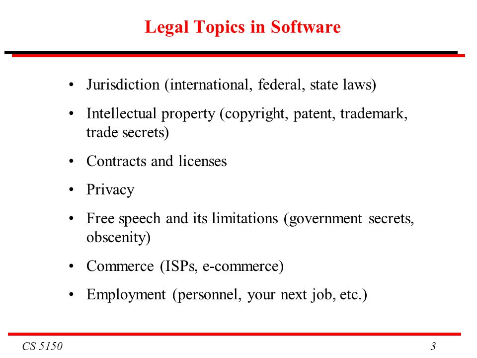 CS Legal Topics in Software Jurisdiction (international, federal, state laws) Intellectual property (copyright, patent, trademark, trade secrets) Contracts and licenses Privacy Free speech and its limitations (government secrets, obscenity) Commerce (ISPs, e-commerce) Employment (personnel, your next job, etc.)